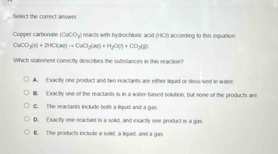 select the correct answer. copper carbonate (cuco₃) reacts with hydrochloric acid (hcl) according to this equation: cuco₃(s) + 2hcl(aq) → cucl₂(aq) + h₂o(l) + co₂(g). which statement correctly describes the substances in this reaction? a. exactly one product and two reactants are either liquid or dissolved in water. b. exactly one of the reactants is in a water - based solution, but none of the products are. c. the reactants include both a liquid and a gas. d. exactly one reactant is a solid, and exactly one product is a gas. e. the products include a solid, a liquid, and a gas.