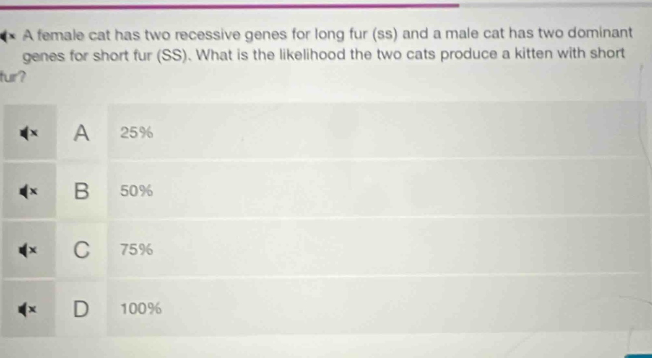 a female cat has two recessive genes for long fur (ss) and a male cat has two dominant genes for short fur (ss). what is the likelihood the two cats produce a kitten with short fur?\na 25%\nb 50%\nc 75%\nd 100%