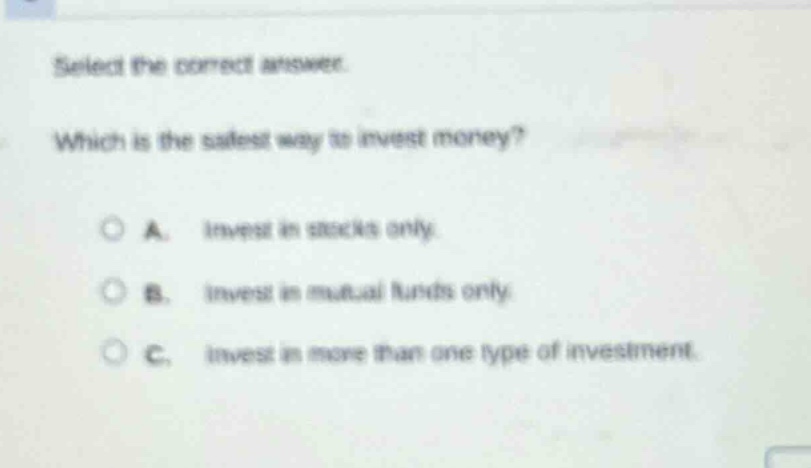 select the correct answer. which is the safest way to invest money? a. invest in stocks only. b. invest in mutual funds only. c. invest in more than one type of investment.