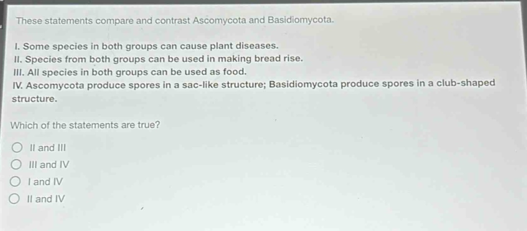 these statements compare and contrast ascomycota and basidiomycota.\ni. some species in both groups can cause plant diseases.\nii. species from both groups can be used in making bread rise.\niii. all species in both groups can be used as food.\niv. ascomycota produce spores in a sac - like structure; basidiomycota produce spores in a club - shaped structure.\nwhich of the statements are true?\n○ ii and iii\n○ iii and iv\n○ i and iv\n○ ii and iv