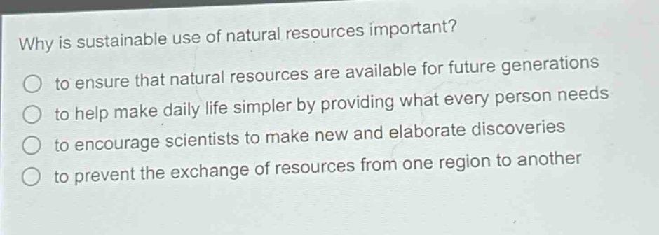 why is sustainable use of natural resources important?\n to ensure that natural resources are available for future generations\n to help make daily life simpler by providing what every person needs\n to encourage scientists to make new and elaborate discoveries\n to prevent the exchange of resources from one region to another
