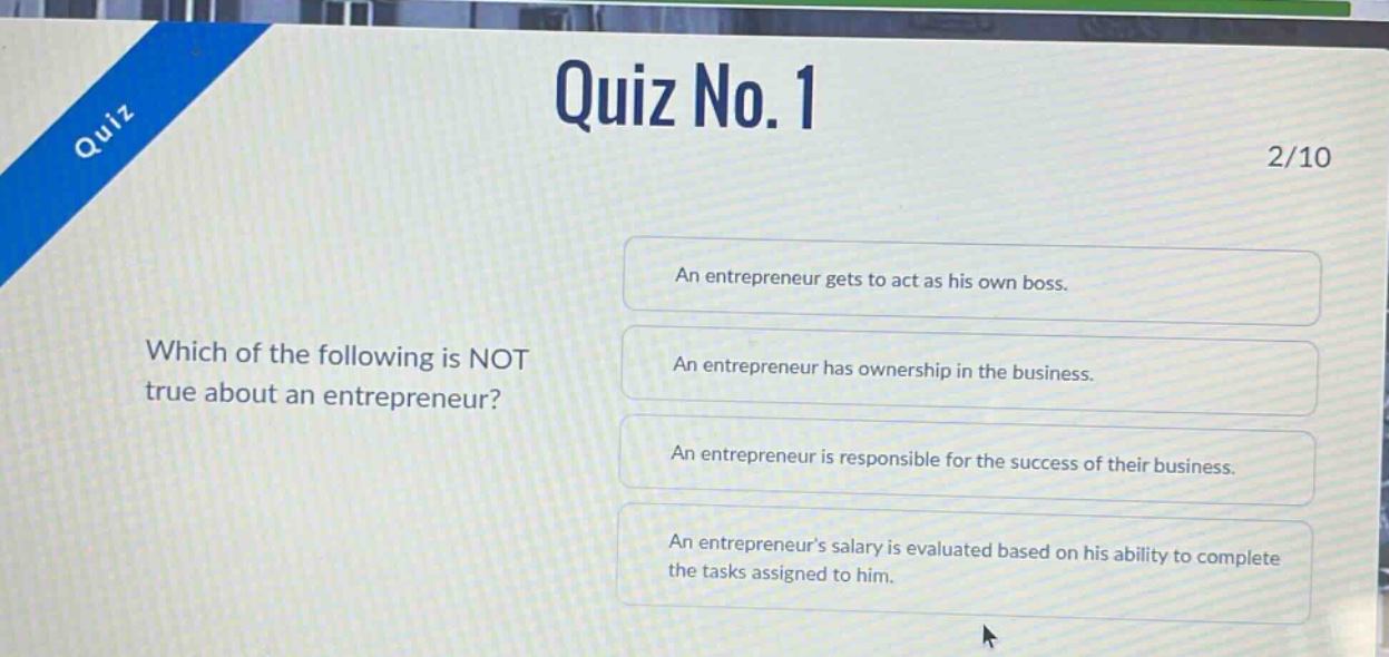 quiz no. 1\n2/10\nwhich of the following is not true about an entrepreneur?\nan entrepreneur gets to act as his own boss.\nan entrepreneur has ownership in the business.\nan entrepreneur is responsible for the success of their business.\nan entrepreneur’s salary is evaluated based on his ability to complete the tasks assigned to him.
