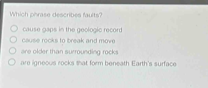 which phrase describes faults?\ncause gaps in the geologic record\ncause rocks to break and move\nare older than surrounding rocks\nare igneous rocks that form beneath earths surface