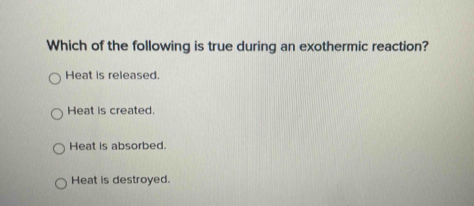 which of the following is true during an exothermic reaction?\nheat is released.\nheat is created.\nheat is absorbed.\nheat is destroyed.