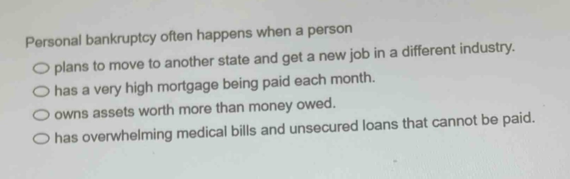 personal bankruptcy often happens when a person\nplans to move to another state and get a new job in a different industry.\nhas a very high mortgage being paid each month.\nowns assets worth more than money owed.\nhas overwhelming medical bills and unsecured loans that cannot be paid.