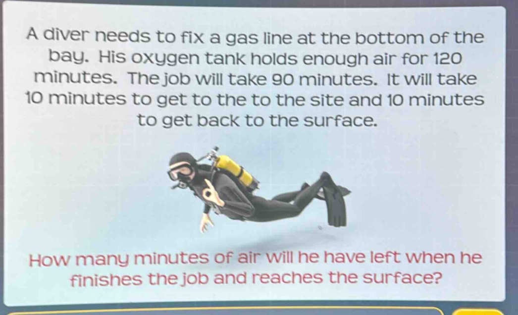 a diver needs to fix a gas line at the bottom of the bay. his oxygen tank holds enough air for 120 minutes. the job will take 90 minutes. it will take 10 minutes to get to the to the site and 10 minutes to get back to the surface. how many minutes of air will he have left when he finishes the job and reaches the surface?