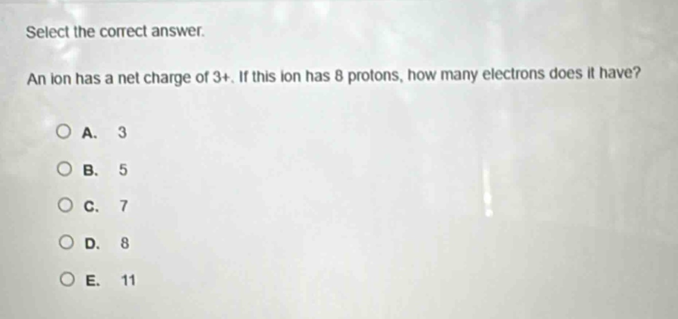 select the correct answer.\nan ion has a net charge of 3+. if this ion has 8 protons, how many electrons does it have?\na. 3\nb. 5\nc. 7\nd. 8\ne. 11