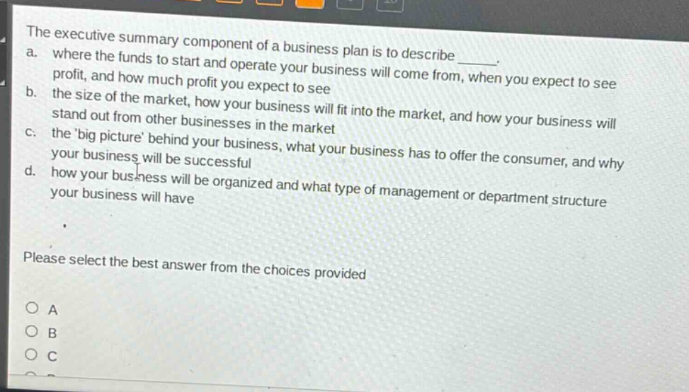 the executive summary component of a business plan is to describe ______. a. where the funds to start and operate your business will come from, when you expect to see profit, and how much profit you expect to see b. the size of the market, how your business will fit into the market, and how your business will stand out from other businesses in the market c. the big picture behind your business, what your business has to offer the consumer, and why your business will be successful d. how your business will be organized and what type of management or department structure your business will have please select the best answer from the choices provided