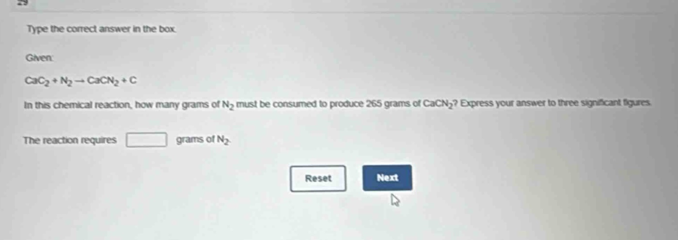 type the correct answer in the box. given: cac₂ + n₂ → cacn₂ + c in this chemical reaction, how many grams of n₂ must be consumed to produce 265 grams of cacn₂? express your answer to three significant figures. the reaction requires grams of n₂.