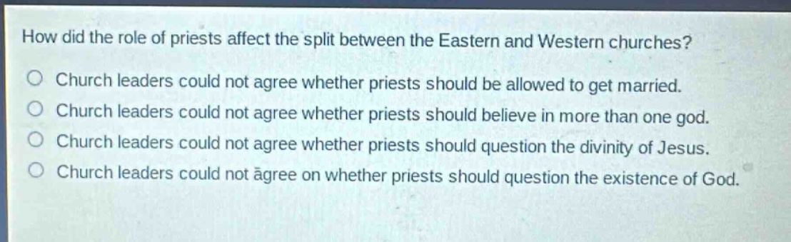 how did the role of priests affect the split between the eastern and western churches?\nchurch leaders could not agree whether priests should be allowed to get married.\nchurch leaders could not agree whether priests should believe in more than one god.\nchurch leaders could not agree whether priests should question the divinity of jesus.\nchurch leaders could not agree on whether priests should question the existence of god.