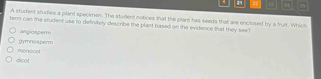 a student studies a plant specimen. the student notices that the plant has seeds that are enclosed by a fruit. which term can the student use to definitely describe the plant based on the evidence that they see?\nangiosperm\ngymnosperm\nmonocot\ndicot