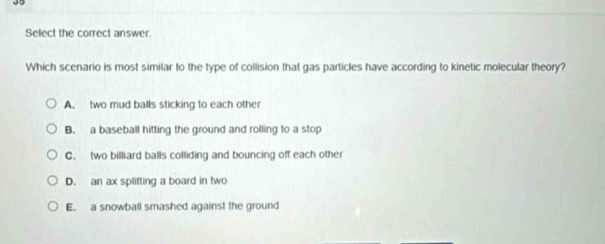 select the correct answer. which scenario is most similar to the type of collision that gas particles have according to kinetic molecular theory? a. two mud balls sticking to each other b. a baseball hitting the ground and rolling to a stop c. two billiard balls colliding and bouncing off each other d. an ax splitting a board in two e. a snowball smashed against the ground