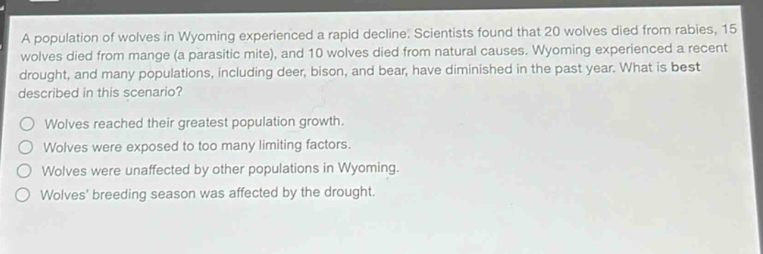 a population of wolves in wyoming experienced a rapid decline. scientists found that 20 wolves died from rabies, 15 wolves died from mange (a parasitic mite), and 10 wolves died from natural causes. wyoming experienced a recent drought, and many populations, including deer, bison, and bear, have diminished in the past year. what is best described in this scenario?\n\nwolves reached their greatest population growth.\nwolves were exposed to too many limiting factors.\nwolves were unaffected by other populations in wyoming.\nwolves breeding season was affected by the drought.