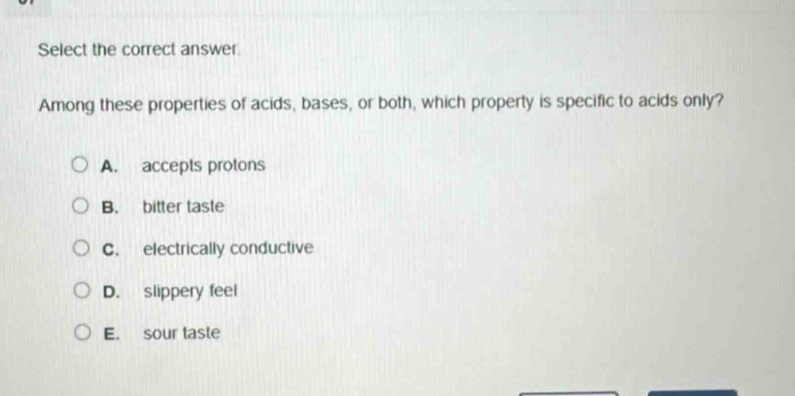 select the correct answer. among these properties of acids, bases, or both, which property is specific to acids only? a. accepts protons b. bitter taste c. electrically conductive d. slippery feel e. sour taste