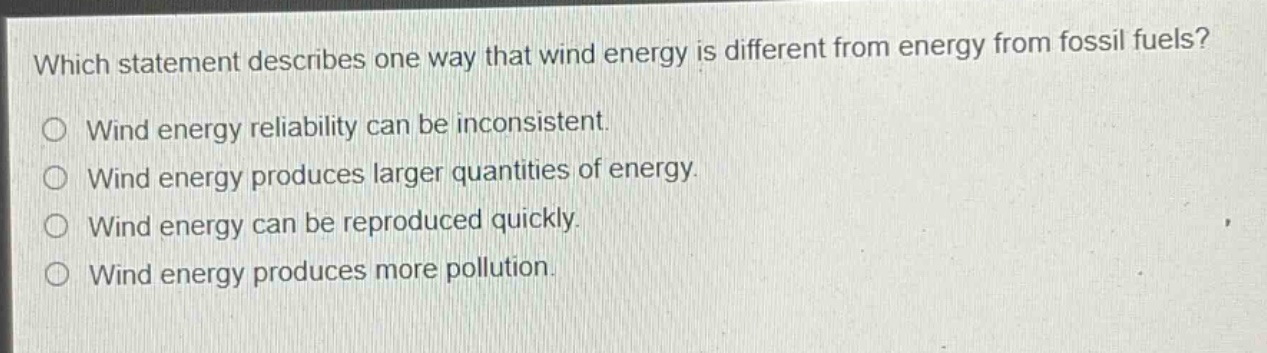 which statement describes one way that wind energy is different from energy from fossil fuels?\no wind energy reliability can be inconsistent.\no wind energy produces larger quantities of energy.\no wind energy can be reproduced quickly.\no wind energy produces more pollution.
