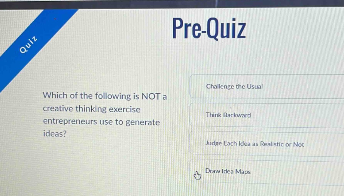 pre - quiz\nwhich of the following is not a creative thinking exercise entrepreneurs use to generate ideas?\nchallenge the usual\nthink backward\njudge each idea as realistic or not\ndraw idea maps