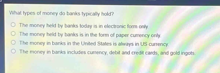 what types of money do banks typically hold?\nthe money held by banks today is in electronic form only.\nthe money held by banks is in the form of paper currency only.\nthe money in banks in the united states is always in us currency.\nthe money in banks includes currency, debit and credit cards, and gold ingots.