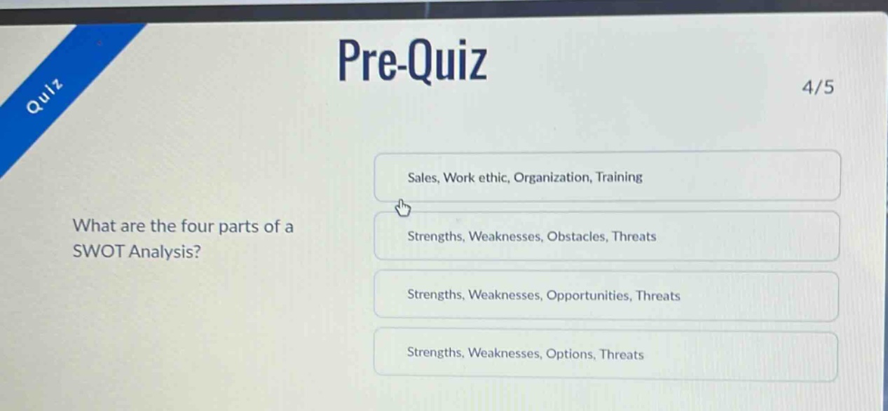 pre - quiz\n4/5\nwhat are the four parts of a swot analysis?\nsales, work ethic, organization, training\nstrengths, weaknesses, obstacles, threats\nstrengths, weaknesses, opportunities, threats\nstrengths, weaknesses, options, threats