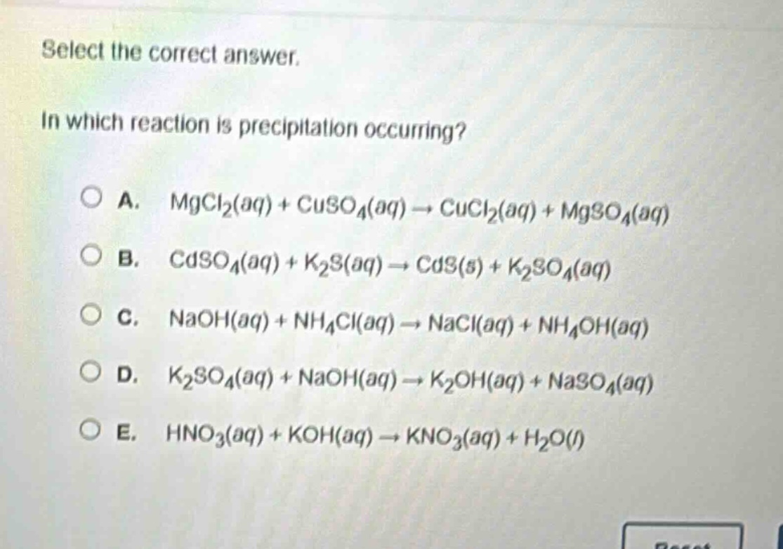 select the correct answer.\nin which reaction is precipitation occurring?\na. mgcl₂(aq) + cuso₄(aq) → cucl₂(aq) + mgso₄(aq)\nb. cdso₄(aq) + k₂s(aq) → cds(s) + k₂so₄(aq)\nc. naoh(aq) + nh₄cl(aq) → nacl(aq) + nh₄oh(aq)\nd. k₂so₄(aq) + naoh(aq) → k₂oh(aq) + naso₄(aq)\ne. hno₃(aq) + koh(aq) → kno₃(aq) + h₂o(l)