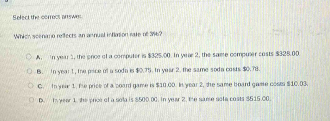 select the correct answer. which scenario reflects an annual inflation rate of 3%? a. in year 1, the price of a computer is $325.00. in year 2, the same computer costs $328.00. b. in year 1, the price of a soda is $0.75. in year 2, the same soda costs $0.78. c. in year 1, the price of a board game is $10.00. in year 2, the same board game costs $10.03. d. in year 1, the price of a sofa is $500.00. in year 2, the same sofa costs $515.00.