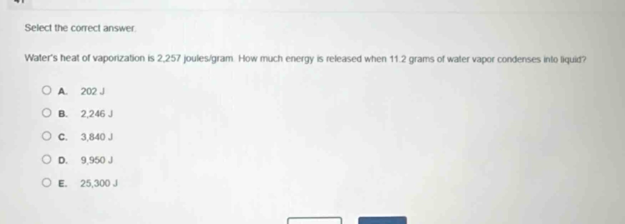 select the correct answer.\nwaters heat of vaporization is 2,257 joules/gram. how much energy is released when 11.2 grams of water vapor condenses into liquid?\na. 202 j\nb. 2,246 j\nc. 3,840 j\nd. 9,950 j\ne. 25,300 j