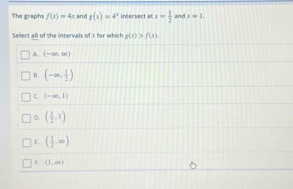 the graphs $f(x)=4x$ and $g(x)=4^{x}$ intersect at $x = \frac{1}{2}$ and $x = 1$. select all of the intervals of $x$ for which $g(x)>f(x)$. a. $(-infty,infty)$ b. $(-infty,\frac{1}{2})$ c. $(-infty,1)$ d. $(\frac{1}{2},1)$ e. $(\frac{1}{2},infty)$ f. $(1,infty)$