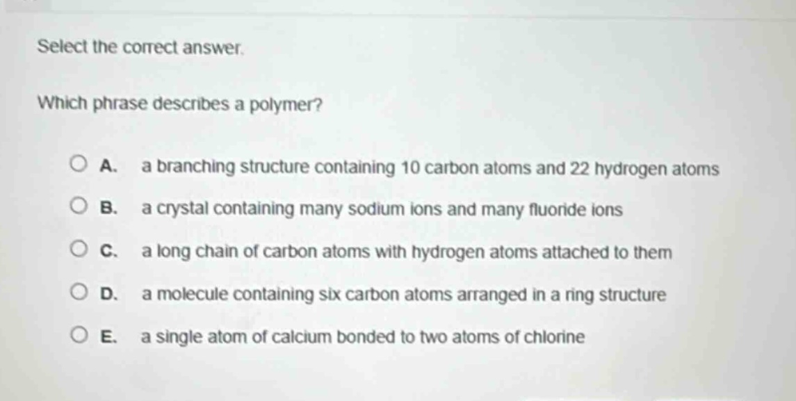 select the correct answer.\nwhich phrase describes a polymer?\na. a branching structure containing 10 carbon atoms and 22 hydrogen atoms\nb. a crystal containing many sodium ions and many fluoride ions\nc. a long chain of carbon atoms with hydrogen atoms attached to them\nd. a molecule containing six carbon atoms arranged in a ring structure\ne. a single atom of calcium bonded to two atoms of chlorine