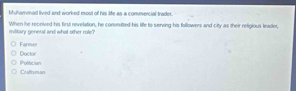 muhammad lived and worked most of his life as a commercial trader. when he received his first revelation, he committed his life to serving his followers and city as their religious leader, military general and what other role?\no farmer\no doctor\no politician\no craftsman