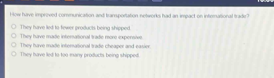 how have improved communication and transportation networks had an impact on international trade?\nthey have led to fewer products being shipped.\nthey have made international trade more expensive.\nthey have made international trade cheaper and easier.\nthey have led to too many products being shipped.