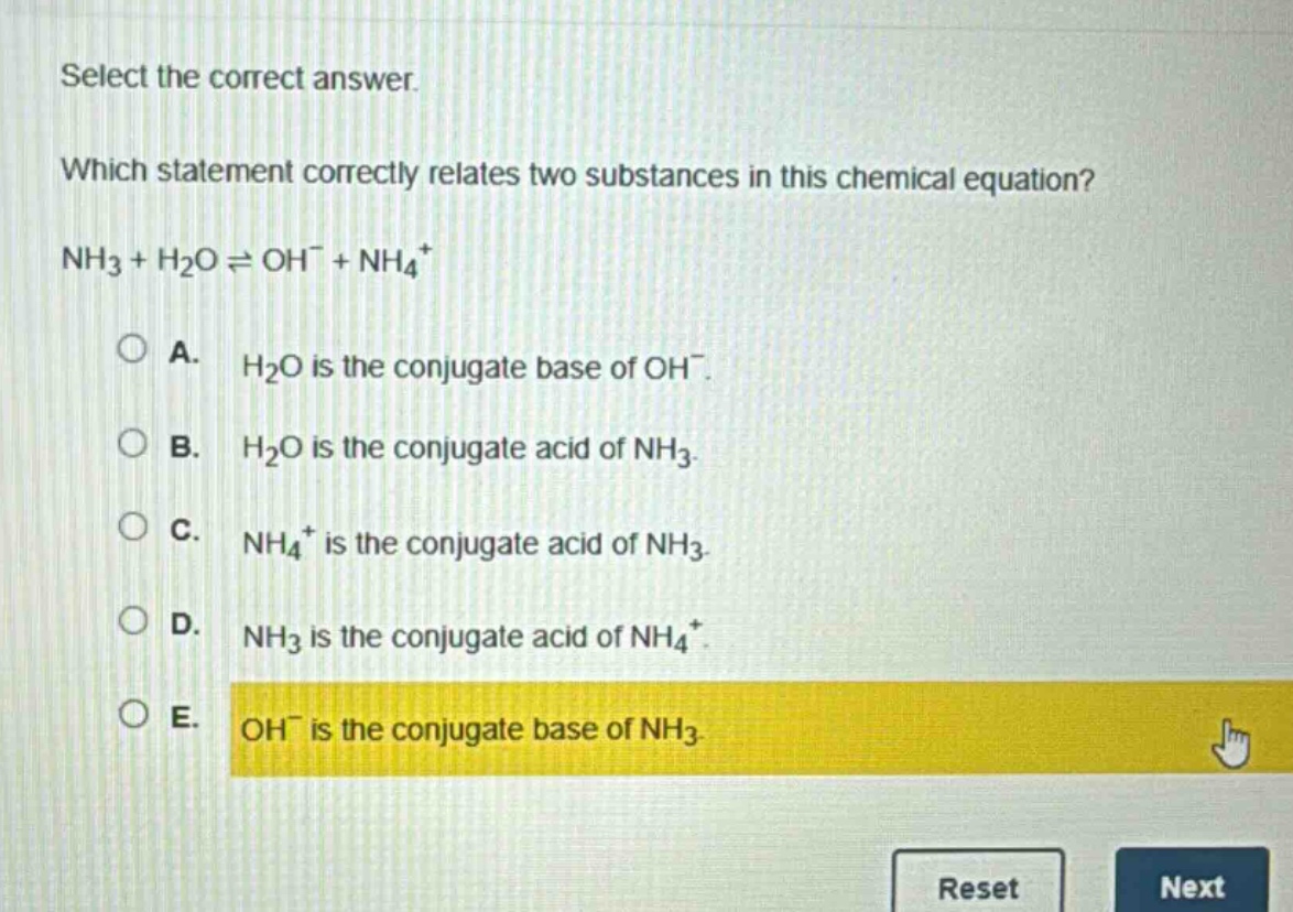 select the correct answer. which statement correctly relates two substances in this chemical equation? nh₃ + h₂o ⇌ oh⁻ + nh₄⁺ a. h₂o is the conjugate base of oh⁻. b. h₂o is the conjugate acid of nh₃. c. nh₄⁺ is the conjugate acid of nh₃. d. nh₃ is the conjugate acid of nh₄⁺. e. oh⁻ is the conjugate base of nh₃.