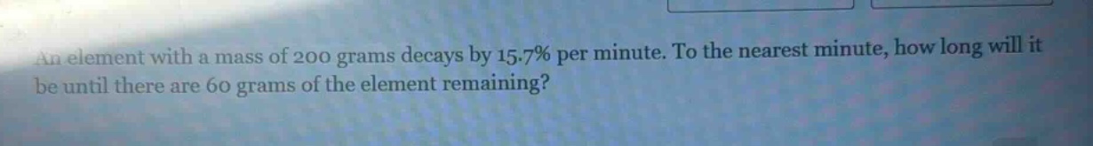 an element with a mass of 200 grams decays by 15.7% per minute. to the nearest minute, how long will it be until there are 60 grams of the element remaining?