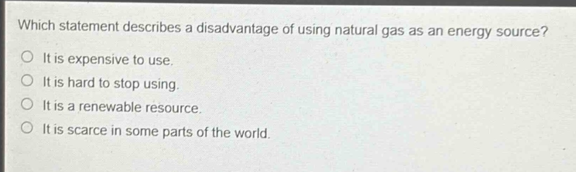 which statement describes a disadvantage of using natural gas as an energy source?\no it is expensive to use.\no it is hard to stop using.\no it is a renewable resource.\no it is scarce in some parts of the world.