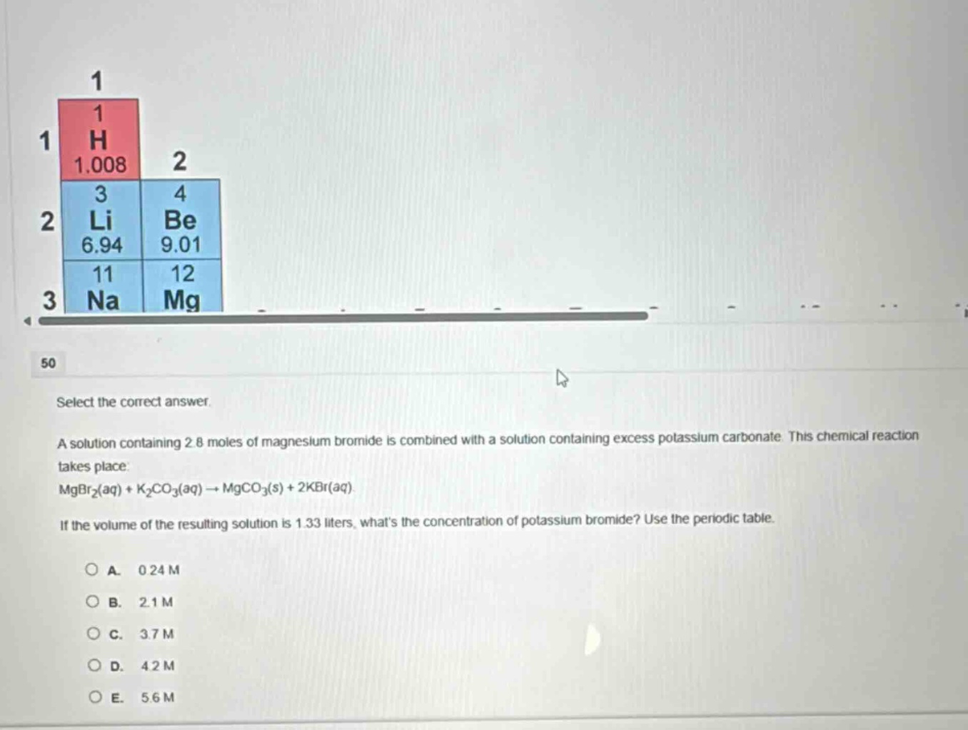 select the correct answer.\na solution containing 2.8 moles of magnesium bromide is combined with a solution containing excess potassium carbonate. this chemical reaction takes place:\nmgbr₂(aq) + k₂co₃(aq) → mgco₃(s) + 2kbr(aq).\nif the volume of the resulting solution is 1.33 liters, whats the concentration of potassium bromide? use the periodic table.\n\no a. 0.24 m\no b. 2.1 m\no c. 3.7 m\no d. 4.2 m\no e. 5.6 m