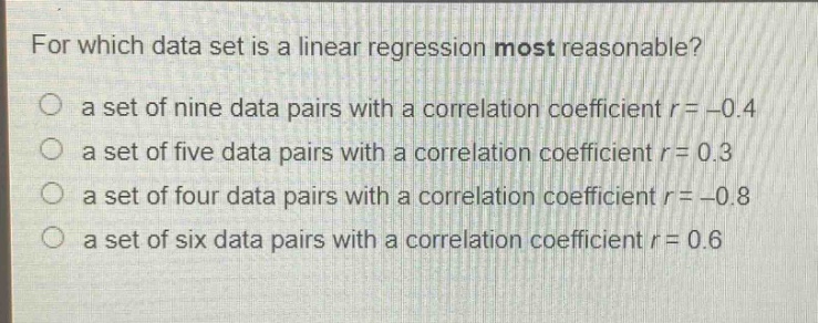 for which data set is a linear regression most reasonable?\no a set of nine data pairs with a correlation coefficient r = -0.4\no a set of five data pairs with a correlation coefficient r = 0.3\no a set of four data pairs with a correlation coefficient r = -0.8\no a set of six data pairs with a correlation coefficient r = 0.6