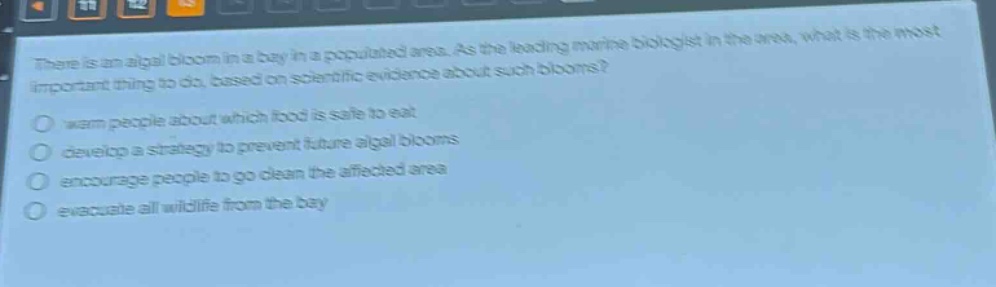 there is an algal bloom in a bay in a populated area. as the leading marine biologist in the area, what is the most important thing to do, based on scientific evidence about such blooms?\n- warn people about which food is safe to eat\n- develop a strategy to prevent future algal blooms\n- encourage people to go clean the affected area\n- evacuate all wildlife from the bay