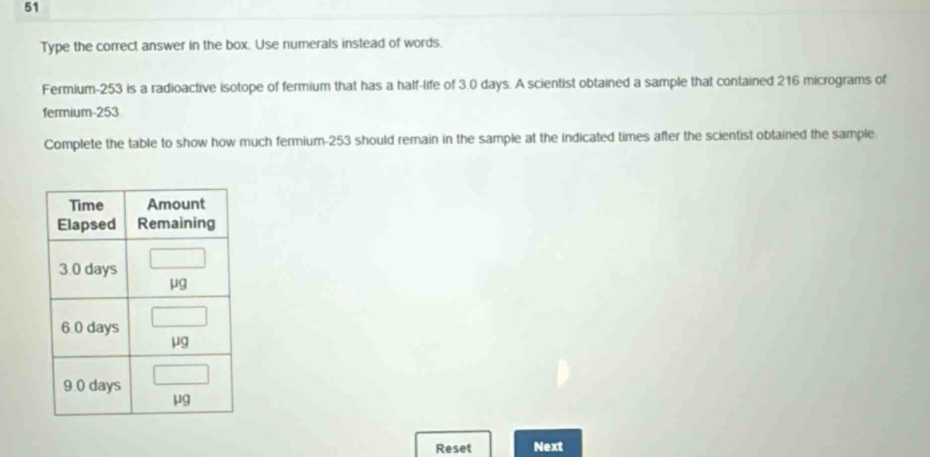 type the correct answer in the box. use numerals instead of words. fermium - 253 is a radioactive isotope of fermium that has a half - life of 3.0 days. a scientist obtained a sample that contained 216 micrograms of fermium - 253. complete the table to show how much fermium - 253 should remain in the sample at the indicated times after the scientist obtained the sample.\n| time elapsed | amount remaining |\n| ---- | ---- |\n| 3.0 days | μg |\n| 6.0 days | μg |\n| 9.0 days | μg |