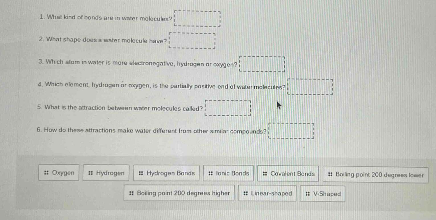 1. what kind of bonds are in water molecules?\n2. what shape does a water molecule have?\n3. which atom in water is more electronegative, hydrogen or oxygen?\n4. which element, hydrogen or oxygen, is the partially positive end of water molecules?\n5. what is the attraction between water molecules called?\n6. how do these attractions make water different from other similar compounds?\noxygen hydrogen hydrogen bonds ionic bonds covalent bonds boiling point 200 degrees lower boiling point 200 degrees higher linear - shaped v - shaped
