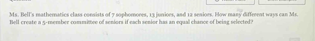 ms. bells mathematics class consists of 7 sophomores, 13 juniors, and 12 seniors. how many different ways can ms. bell create a 5 - member committee of seniors if each senior has an equal chance of being selected?