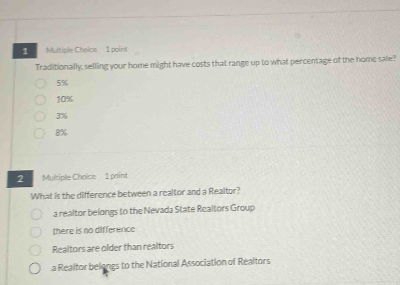 1 multiple choice 1 point\ntraditionally, selling your home might have costs that range up to what percentage of the home sale?\n5%\n10%\n3%\n8%\n2 multiple choice 1 point\nwhat is the difference between a realtor and a realtor?\na realtor belongs to the nevada state realtors group\nthere is no difference\nrealtors are older than realtors\na realtor belongs to the national association of realtors