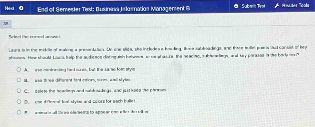 select the correct answer.\nlaura is in the middle of making a presentation. on one slide, she includes a heading, three subheadings, and three bullet points that consist of key phrases. how should laura help the audience distinguish between, or emphasize, the heading, subheadings, and key phrases in the body text?\na. use contrasting font sizes, but the same font style\nb. use three different font colors, sizes, and styles\nc. delete the headings and subheadings, and just keep the phrases\nd. use different font styles and colors for each bullet\ne. animate all three elements to appear one after the other