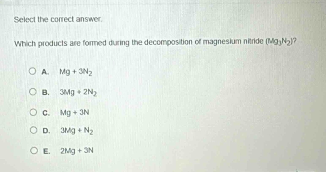 select the correct answer. which products are formed during the decomposition of magnesium nitride (mg₃n₂)?\na. mg + 3n₂\nb. 3mg + 2n₂\nc. mg + 3n\nd. 3mg + n₂\ne. 2mg + 3n