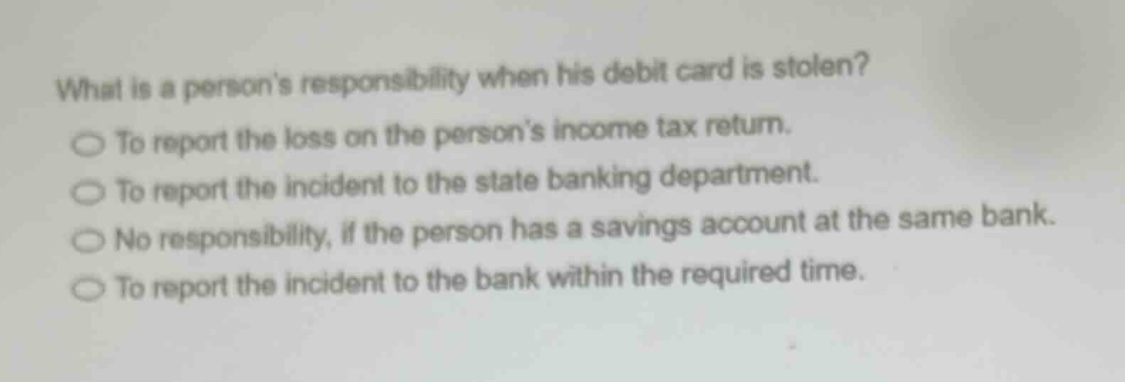 what is a persons responsibility when his debit card is stolen?\nto report the loss on the persons income tax return.\nto report the incident to the state banking department.\nno responsibility, if the person has a savings account at the same bank.\nto report the incident to the bank within the required time.
