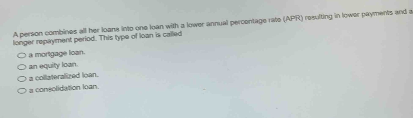 a person combines all her loans into one loan with a lower annual percentage rate (apr) resulting in lower payments and a longer repayment period. this type of loan is called\n○ a mortgage loan.\n○ an equity loan.\n○ a collateralized loan.\n○ a consolidation loan.