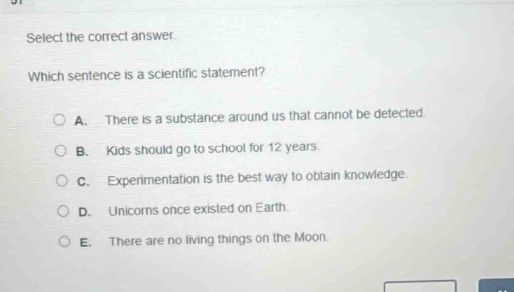 select the correct answer. which sentence is a scientific statement? a. there is a substance around us that cannot be detected. b. kids should go to school for 12 years. c. experimentation is the best way to obtain knowledge. d. unicorns once existed on earth. e. there are no living things on the moon.