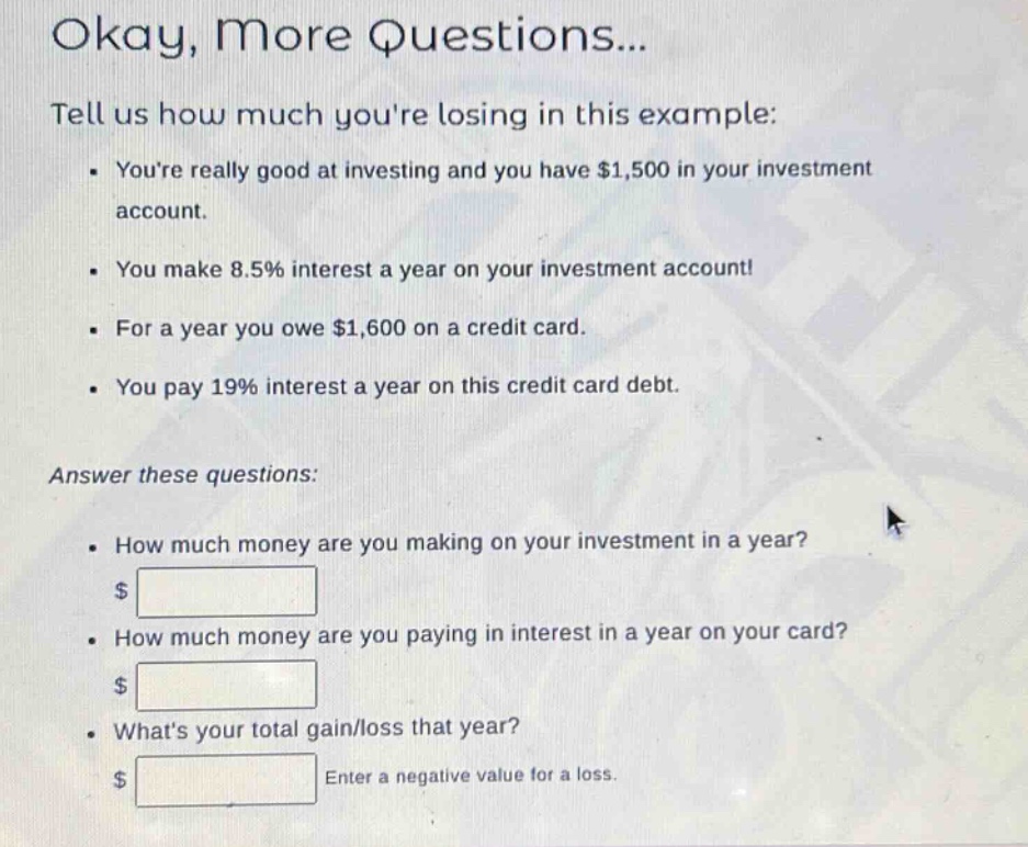 okay, more questions...\ntell us how much youre losing in this example:\n- youre really good at investing and you have $1,500 in your investment account.\n- you make 8.5% interest a year on your investment account!\n- for a year you owe $1,600 on a credit card.\n- you pay 19% interest a year on this credit card debt.\nanswer these questions:\n- how much money are you making on your investment in a year?\n$ \n- how much money are you paying in interest in a year on your card?\n$ \n- whats your total gain/loss that year?\n$ enter a negative value for a loss.