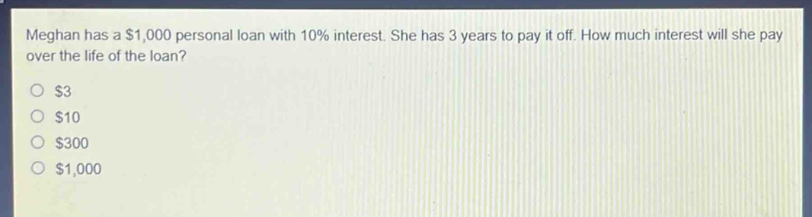 meghan has a $1,000 personal loan with 10% interest. she has 3 years to pay it off. how much interest will she pay over the life of the loan?\n$3\n$10\n$300\n$1,000