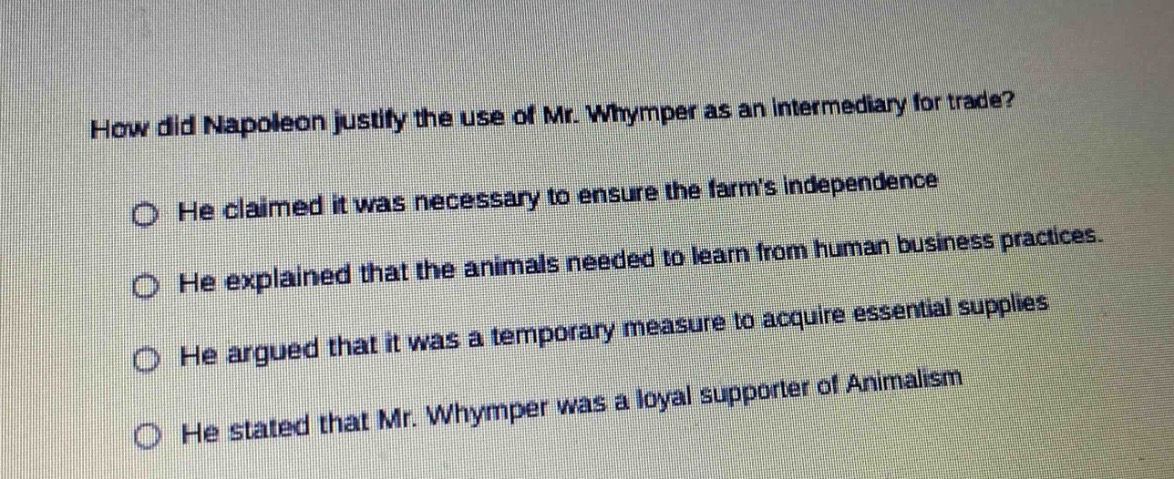 how did napoleon justify the use of mr. whymper as an intermediary for trade? he claimed it was necessary to ensure the farms independence he explained that the animals needed to learn from human business practices. he argued that it was a temporary measure to acquire essential supplies he stated that mr. whymper was a loyal supporter of animalism