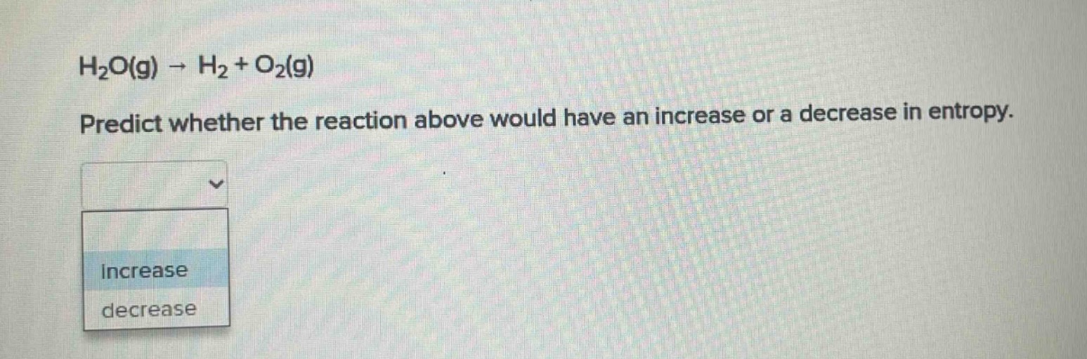 h₂o(g) → h₂ + o₂(g)\npredict whether the reaction above would have an increase or a decrease in entropy.\nincrease\ndecrease