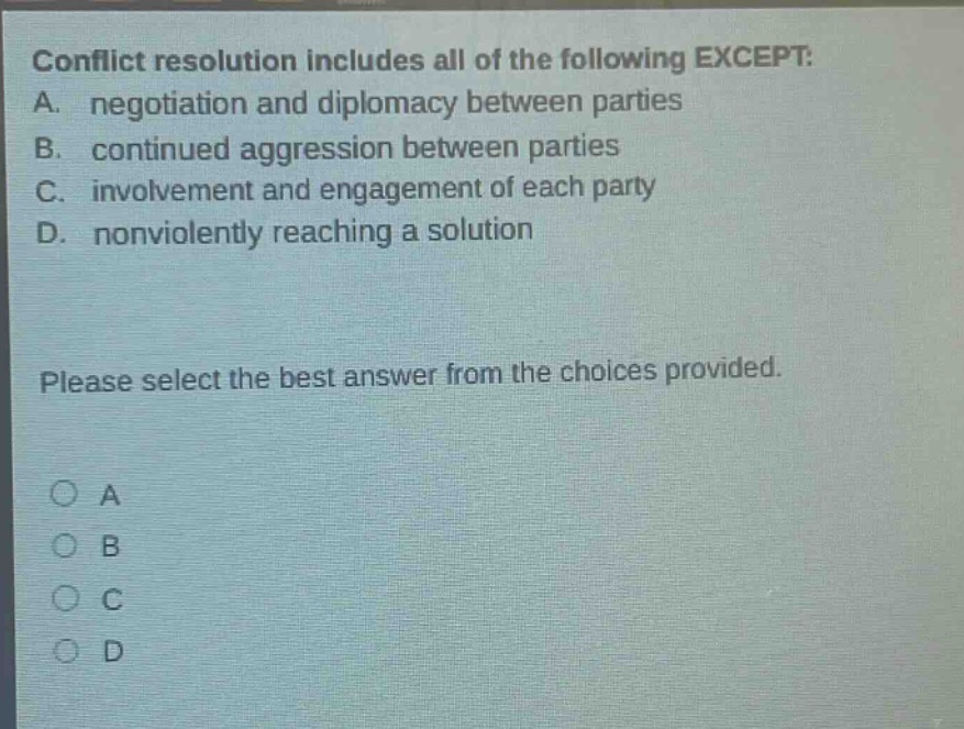 conflict resolution includes all of the following except: a. negotiation and diplomacy between parties b. continued aggression between parties c. involvement and engagement of each party d. nonviolently reaching a solution please select the best answer from the choices provided. o a o b o c o d