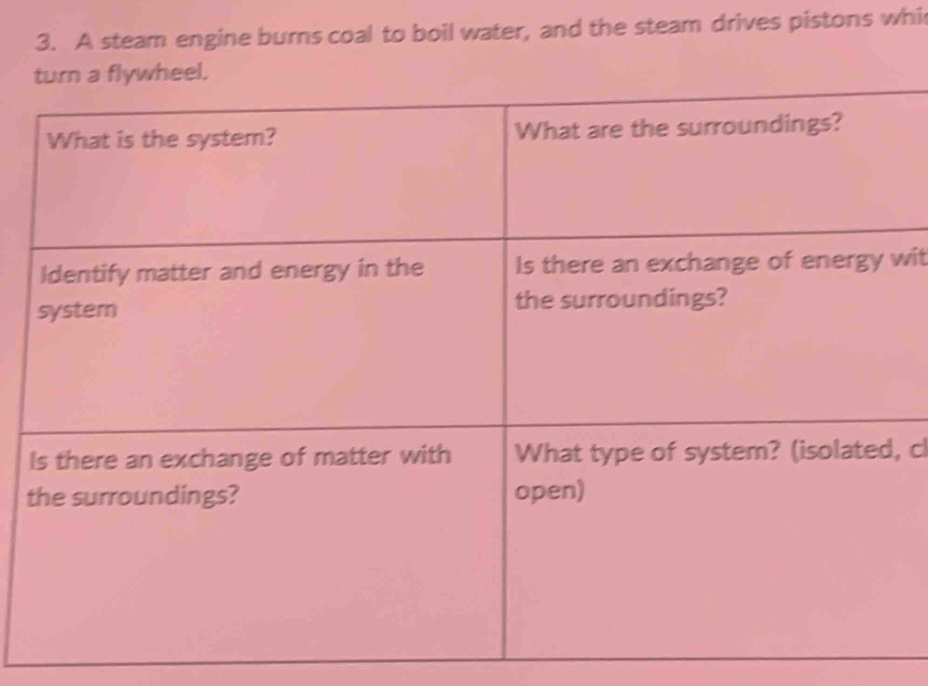 3. a steam engine burns coal to boil water, and the steam drives pistons which turn a flywheel.\nwhat is the system?\nidentify matter and energy in the system\nis there an exchange of matter with the surroundings?\nwhat are the surroundings?\nis there an exchange of energy with the surroundings?\nwhat type of system? (isolated, closed, open)